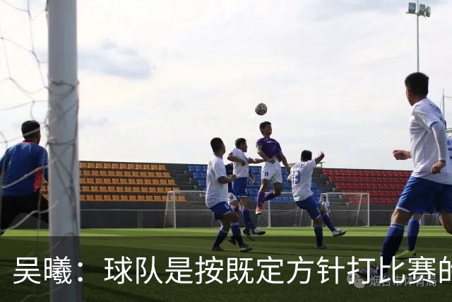 吴曦：球队是按既定方针打比赛的 希望能完成小组出线的首要目标